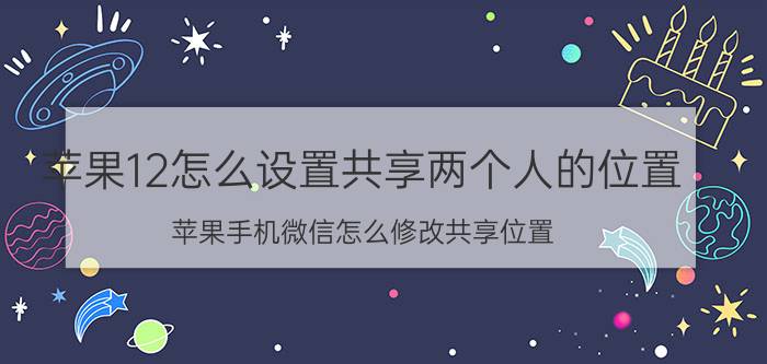 苹果12怎么设置共享两个人的位置 苹果手机微信怎么修改共享位置？